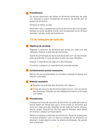 43
Procedimento
Os alunos desenham nas folhas os alimentos preferidos de cada
um, recortam e colam na pirâmide em branco, de acordo com os
grupos de alimentos.
Pendure as folhas na sala.
Deixe bem claro: a pessoa que come os alimentos dos cinco grupos
da base se sente saudável e forte, com energia para correr, brincar,
aprender, estudar, andar de bicicleta etc.
11) As refeições de cada dia
Objetivos da atividade
Registrar o consumo de alimentos dos alunos em cada uma das
refeições. Explicar a pirâmide dos alimentos.
Avaliar se alimentação do aluno está de acordo com as recomenda-
ções da pirâmide e o que ele deve mudar nas suas refeições.
Explicar a importância de cada uma das refeições.
Comentar o preparo e a importância da merenda escolar.
Conhecimentos prévios necessários
Não há. Os alunos aprenderão os conceitos necessários depois que
fizerem a atividade.
Material necessário
s Desenho da pirâmide dos alimentos com figuras
s Fichas de consumo de alimentos (papel comum, com os nomes
das diferentes refeições do dia e espaços em branco entre cada
uma delas)
Procedimento
Entregue as fichas de consumo de alimentos (ou pede para que os
alunos façam as fichas) para que o aluno anote os alimentos que
come em cada uma das refeições do dia (café da manhã, almoço,
lanche, jantar). Quando ele não fizer alguma refeição, deve deixar
em branco o espaço correspondente.
Mostre e explique a pirâmide dos alimentos. Pergunte e peça para
os alunos anotarem, com um lápis ou caneta de cor diferente, se
deveriam mudar alguma coisa na própria alimentação, de acordo
com a pirâmide.
 