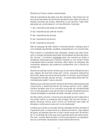 44
Recolha as fichas e avalie o aprendizado.
Fale da importância de cada uma das refeições. Faça listas com os
alunos de exemplos de alimentos saudáveis para cada uma das re-
feições (recortes de revista, desenhos ou por escrito). Cada refei-
ção pode ser comentada em um dia diferente. Exemplo:
1o
dia: importância de todas as refeições
2o
dia: importância do café da manhã
3o
dia: importância do almoço
4o
dia: importância do lanche
5o
dia: importância do jantar
Não se esqueça de falar sobre a merenda escolar. Explique que é
uma refeição equilibrada, saudável, preparada por um nutricionista.
Para mostrar a importância das refeições, lembre que elas forne-
cem a energia necessária para fazer as atividades do dia-a-dia (estu-
dar, brincar...); fornecem nutrientes para nos mantermos fortes e
saudáveis (explicação para crianças maiores) ou nos tornam fortes
e saudáveis (para crianças menores). Além disso, as refeições são
momentos especiais que podemos compartilhar com a família ou
amigos etc.
Quanto ao café da manhã, lembre que é a primeira refeição do dia e
que, depois de ficarmos horas sem comer, enquanto estavamos
dormindo, devemos comer alimentos bem nutritivos, que forneçam
energia para estudar, pensar, brincar... a criança deve estar bem ali-
mentada para poder ir para a escola!
Observe que o almoço contém diversos alimentos responsáveis pelo
crescimento e desenvolvimento da criança (carnes, arroz, feijão).
Lembre também que é um momento que pode ser compartilhado
com outras pessoas e que ele fornece a energia necessária para as
nossas atividades no período da tarde: estudar, brincar, correr...
Ao falar sobre o lanche, comente que ele pode ser bem saboroso e
fica ainda melhor na presença dos amigos! Na hora do recreio, a
gente conversa, brinca, pula e come um lanchinho para repor as
energias e voltar para a aula com muita disposição!
Lembre que o jantar é uma das últimas refeições do dia e também é
importante para o crescimento e o desenvolvimento. Logo depois
de jantar, as pessoas dormem e ficam várias horas sem se alimen-
tar. É no período da noite que ocorre grande parte do crescimento.
Por isso, o jantar deve ser bem nutritivo para garantir os ingredien-
tes (ou nutrientes) necessários a esse desenvolvimento.
 