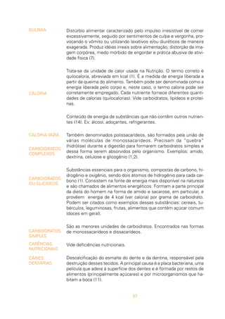 57
Distúrbio alimentar caracterizado pelo impulso irresistível de comer
excessivamente, seguido por sentimentos de culpa e vergonha, pro-
vocando o vômito ou utilizando laxativos e/ou diuréticos de maneira
exagerada. Produz idéias irreais sobre alimentação, distorção da ima-
gem corpórea, medo mórbido de engordar e prática abusiva de ativi-
dade física (7).
Trata-se da unidade de calor usada na Nutrição. O termo correto é
quilocaloria, abreviada em kcal (1). É a medida de energia liberada a
partir da queima do alimento. Também pode ser denominada como a
energia liberada pelo corpo e, neste caso, o termo caloria pode ser
corretamente empregado. Cada nutriente fornece diferentes quanti-
dades de calorias (quilocalorias). Vide carboidratos, lipídeos e proteí-
nas.
Conteúdo de energia de substâncias que não contêm outros nutrien-
tes (14). Ex: álcool, adoçantes, refrigerantes.
Também denominados polissacarídeos, são formados pela união de
várias moléculas de monossacarídeos. Precisam da “quebra”
(hidrólise) durante a digestão para formarem carboidratos simples e
dessa forma serem absorvidos pelo organismo. Exemplos: amido,
dextrina, celulose e glicogênio (1;2).
Substâncias essenciais para o organismo, compostas de carbono, hi-
drogênio e oxigênio, sendo dois átomos de hidrogênio para cada car-
bono (1). Consistem na fonte de energia mais disponível na natureza
e são chamados de alimentos energéticos. Formam a parte principal
da dieta do homem na forma de amido e sacarose, em particular, e
provêem energia de 4 kcal (ver caloria) por grama de carboidrato.
Podem ser citados como exemplos dessas substâncias: cereais, tu-
bérculos, leguminosas, frutas, alimentos que contêm açúcar comum
(doces em geral).
São as menores unidades de carboidratos. Encontrados nas formas
de monossacarídeos e dissacarídeos.
Vide deficiências nutricionais.
Descalcificação do esmalte do dente e da dentina, responsável pela
destruição desses tecidos. A principal causa é a placa bacteriana, uma
película que adere à superfície dos dentes e é formada por restos de
alimentos (principalmente açúcares) e por microorganismos que ha-
bitam a boca (11).
BULIMIA
CALORIA
CALORIA VAZIA
CARBOIDRATOS
COMPLEXOS
CARBOIDRATOS
OU GLICÍDEOS
CARBOIDRATOS
SIMPLES
CARÊNCIAS
NUTRICIONAIS
CÁRIES
DENTÁRIAS
 