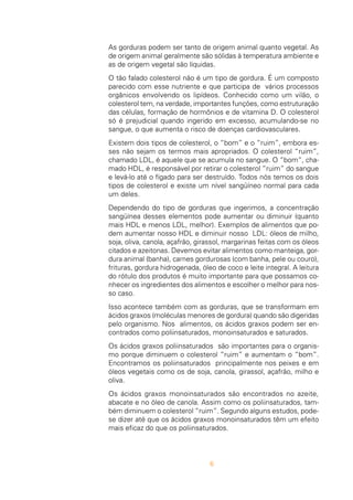 6
As gorduras podem ser tanto de origem animal quanto vegetal. As
de origem animal geralmente são sólidas à temperatura ambiente e
as de origem vegetal são líquidas.
O tão falado colesterol não é um tipo de gordura. É um composto
parecido com esse nutriente e que participa de vários processos
orgânicos envolvendo os lipídeos. Conhecido como um vilão, o
colesterol tem, na verdade, importantes funções, como estruturação
das células, formação de hormônios e de vitamina D. O colesterol
só é prejudicial quando ingerido em excesso, acumulando-se no
sangue, o que aumenta o risco de doenças cardiovasculares.
Existem dois tipos de colesterol, o “bom” e o “ruim”, embora es-
ses não sejam os termos mais apropriados. O colesterol “ruim”,
chamado LDL, é aquele que se acumula no sangue. O “bom”, cha-
mado HDL, é responsável por retirar o colesterol “ruim” do sangue
e levá-lo até o fígado para ser destruído. Todos nós temos os dois
tipos de colesterol e existe um nível sangüíneo normal para cada
um deles.
Dependendo do tipo de gorduras que ingerimos, a concentração
sangüínea desses elementos pode aumentar ou diminuir (quanto
mais HDL e menos LDL, melhor). Exemplos de alimentos que po-
dem aumentar nosso HDL e diminuir nosso LDL: óleos de milho,
soja, oliva, canola, açafrão, girassol, margarinas feitas com os óleos
citados e azeitonas. Devemos evitar alimentos como manteiga, gor-
dura animal (banha), carnes gordurosas (com banha, pele ou couro),
frituras, gordura hidrogenada, óleo de coco e leite integral. A leitura
do rótulo dos produtos é muito importante para que possamos co-
nhecer os ingredientes dos alimentos e escolher o melhor para nos-
so caso.
Isso acontece também com as gorduras, que se transformam em
ácidos graxos (moléculas menores de gordura) quando são digeridas
pelo organismo. Nos alimentos, os ácidos graxos podem ser en-
contrados como poliinsaturados, monoinsaturados e saturados.
Os ácidos graxos poliinsaturados são importantes para o organis-
mo porque diminuem o colesterol “ruim” e aumentam o “bom”.
Encontramos os poliinsaturados principalmente nos peixes e em
óleos vegetais como os de soja, canola, girassol, açafrão, milho e
oliva.
Os ácidos graxos monoinsaturados são encontrados no azeite,
abacate e no óleo de canola. Assim como os poliinsaturados, tam-
bém diminuem o colesterol “ruim”. Segundo alguns estudos, pode-
se dizer até que os ácidos graxos monoinsaturados têm um efeito
mais eficaz do que os poliinsaturados.
 