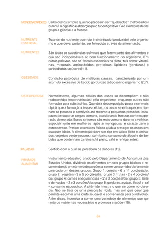 64
Carboidratos simples que não precisam ser “quebrados” (hidrolisados)
durante a digestão e absorção pelo tubo digestivo. São exemplos deste
grupo a glicose e a frutose.
Trata-se do nutriente que não é sintetizado (produzido) pelo organis-
mo e que deve, portanto, ser fornecido através da alimentação.
São todas as substâncias químicas que fazem parte dos alimentos e
que são indispensáveis ao bom funcionamento do organismo. Em
outras palavras, são os fatores essenciais da dieta, tais como: vitami-
nas, minerais, aminoácidos, proteínas, lipídeos (gorduras) e
carboidratos (açúcares) (1).
Condição patológica de múltiplas causas, caracterizada por um
acúmulo excessivo de tecido gorduroso (adiposo) no organismo (2;7).
Normalmente, algumas células dos ossos se decompõem e são
reabsorvidas (reaproveitadas) pelo organismo, enquanto outras são
formadas para substituí-las. Quando a decomposição passa a ser mais
rápida que a formação dessas células, os ossos se enfraquecem, tor-
nam-se porosos e sensíveis até mesmo a pequenas pressões, inca-
pazes de suportar cargas comuns, ocasionando fraturas com recupe-
ração demorada. Esses sintomas são mais comuns durante a velhice,
especialmente em mulheres após a menopausa, e caracterizam a
osteoporose. Praticar exercícios físicos ajuda a proteger os ossos em
qualquer idade. A alimentação deve ser rica em cálcio (leite e deriva-
dos, vegetais verde-escuros), com baixo consumo de álcool e de be-
bidas que contenham cafeína (chá preto, café e refrigerantes).
Sentido com o qual se percebem os sabores (15).
Instrumento educativo criado pelo Departamento de Agricultura dos
Estados Unidos, dividindo os alimentos em seis grupos básicos e re-
comendando um número de porções a serem consumidas diariamente
para cada um desses grupos. Grupo 1: cereais – 6 a 11 porções/dia;
grupo 2: vegetais - 3 a 5 porções/dia; grupo 3: frutas - 2 a 4 porções/
dia; grupo 4: carnes e leguminosas – 2 a 3 porções/dia; grupo 5: leite
e derivados – 2 a 3 porções/dia; grupo 6: gorduras, açúcar, álcool e sal
– consumo esporádico. A pirâmide mostra o que se come no dia-a-
dia. Não se trata de uma prescrição rígida, mas um guia geral que
permite escolher uma dieta saudável e conveniente para o indivíduo.
Além disso, incentiva a comer uma variedade de alimentos que ga-
ranta os nutrientes necessários e promova a saúde (10).
MONOSSACARÍDEOS
NUTRIENTE
ESSENCIAL
NUTRIENTES
OBESIDADE
OSTEOPOROSE
PALADAR
PIRÂMIDE
ALIMENTAR
 
