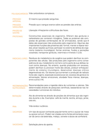 65
Vide carboidratos complexos.
O mesmo que pressão sanguínea.
Pressão que o sangue exerce sobre as paredes das artérias.
Liberação infreqüente e dificultosa das fezes.
Constituintes essenciais do organismo. Diferem das gorduras e
carboidratos por conterem nitrogênio. Todas as proteínas são com-
postas de grandes combinações de 22 aminoácidos, sendo que 8
deles são essenciais (não produzidos pelo organismo). Algumas das
importantes funções das proteínas são: formar, manter e reparar teci-
dos; ativar reações químicas; participar no sistema de defesa do orga-
nismo (sistema imunológico); formar enzimas, fluidos e secreções
corpóreas; transportar gorduras, vitaminas e minerais (1;2;5).
Resíduos do metabolismo do oxigênio que podem danificar os com-
ponentes das células. São produzidos pelo organismo como conse-
qüência do seu metabolismo normal e como parte da sua defesa na-
tural contra doenças. No entanto, quando produzidos em excesso,
podem danificar ou provocar morte das células, produzir enfraqueci-
mento do sistema imunológico, desenvolver doenças crônico
degenerativas etc. Os fatores que aumentam a produção de radicais
livres são: cigarro, exposição excessiva ao sol, excesso de gordura na
alimentação, fatores emocionais, atividade física intensa, doenças,
entre outros (14).
Recomendações para a ingestão diária de nutrientes e calorias. São
determinadas através de pesquisas científicas, baseando-se nas ne-
cessidades nutricionais do indivíduo.
Ato de alimentar-se através de porções de alimentos que são ingeri-
dos durante o dia. Exemplos: café da manhã, lanche, almoço, jantar,
ceia etc.
Vide ácidos nucléicos.
Um tipo de açúcar conhecido popularmente como o açúcar de mesa
ou açúcar comum. Podem ser citadas como fontes alimentares o açú-
car da cana e da beterraba, melaço, sorvete e doces de confeitaria.
Satisfação plena do apetite.
POLISSACARÍDEOS
PRESSÃO
ARTERIAL
PRESSÃO
SANGUÍNEA
PRISÃO DE
VENTRE
PROTEÍNAS
RADICAIS LIVRES
RECOMENDAÇÕES
NUTRICIONAIS
REFEIÇÃO
RNA
SACAROSE
SACIEDADE
 