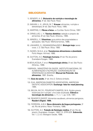 67
BIBLIOGRAFIA
1). BENDER, A. E. Dicionário de nutrição e tecnologia de
alimentos. 4a
ed. São Paulo: Roca.
2). MAHAN, L. K.; ARLIN, M. T. Krause: alimentos, nutrição e
dietoterapia. 8a
ed. São Paulo: Roca, 1995.
3). MARTINS, C. Fibras e fatos. — Curitiba: Nutro Clínica, 1997.
4). ORNELLAS, L. H. Técnica dietética: seleção e preparo de
alimentos. 6a
ed. São Paulo: Atheneu, 1995.
5). MINDELL, E. Vitaminas: guia prático das propriedades e
aplicações. São Paulo: Melhoramentos, 1996.
6). LINHARES, S.; GEWANDSZNAJDER,F. Biologia hoje: seres
vivos. v. 2. São Paulo: Ática, 1992.
7). NUNES, M.A.A. et al. Transtornos alimentares e obesidade.
Porto Alegre: Artmed, 1998.
8). GUYTON, A.C. Fisiologia humana. 6a
ed. Rio de janeiro:
Guanabara Koogan, 1988.
9) BEVILACQUA, F. et al. Fisiopatologia clínica. 5a
ed. São Paulo:
Atheneu, 1998.
10)BRASIL. MINISTÉRIO DA SAÚDE. INSTITUTO NACIONAL DE
ALIMENTAÇÃO E NUTRIÇÃO. COORDENAÇÃO DE
ORIENTAÇÃO ALIMENTAR. Manual da Pirâmide dos
alimentos. 1997. Brasília.
11). Guia da saúde. 2a
ed. Ano 2. Editora símbolo.
12). EUA. AMERICAN DIABETES ASSOCIATION. AMERICAN
DIETETIC ASSOCIATION. Exchange lists for meal planning.
1995.
13). BELDA, M.C.R.; POURCHET-CAMPOS, M.A. Ácidos graxos
essenciais em nutrição: uma visão atualizada. Ciência e
tecnologia de alimentos. v. 11, n. 1, pp. 5-35. 1991.
14). READER’S DIGEST. Alimentos saudáveis, alimentos perigosos.
Reader’s Digest. 1998.
15). FERREIRA, A.B.H. Novo dicionário da língua portuguesa. 2a
ed. Rio de janeiro: Nova Fronteira, 1986.
16). GUYTON, A.C. Tratado de fisiologia médica. 8a
ed. Rio de
janeiro: Guanabara Koogan, 1992.17). STRYJER. Sobrevida.
Vol. 1, 2, e 3. Biologia e saúde, 1996.
 