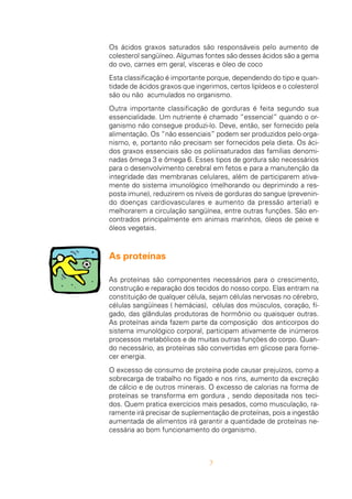 7
Os ácidos graxos saturados são responsáveis pelo aumento de
colesterol sangüíneo. Algumas fontes são desses ácidos são a gema
do ovo, carnes em geral, vísceras e óleo de coco
Esta classificação é importante porque, dependendo do tipo e quan-
tidade de ácidos graxos que ingerimos, certos lipídeos e o colesterol
são ou não acumulados no organismo.
Outra importante classificação de gorduras é feita segundo sua
essencialidade. Um nutriente é chamado “essencial” quando o or-
ganismo não consegue produzi-lo. Deve, então, ser fornecido pela
alimentação. Os “não essenciais” podem ser produzidos pelo orga-
nismo, e, portanto não precisam ser fornecidos pela dieta. Os áci-
dos graxos essenciais são os poliinsaturados das famílias denomi-
nadas ômega 3 e ômega 6. Esses tipos de gordura são necessários
para o desenvolvimento cerebral em fetos e para a manutenção da
integridade das membranas celulares, além de participarem ativa-
mente do sistema imunológico (melhorando ou deprimindo a res-
posta imune), reduzirem os níveis de gorduras do sangue (prevenin-
do doenças cardiovasculares e aumento da pressão arterial) e
melhorarem a circulação sangüínea, entre outras funções. São en-
contrados principalmente em animais marinhos, óleos de peixe e
óleos vegetais.
As proteínas
As proteínas são componentes necessários para o crescimento,
construção e reparação dos tecidos do nosso corpo. Elas entram na
constituição de qualquer célula, sejam células nervosas no cérebro,
células sangüíneas ( hemácias), células dos músculos, coração, fí-
gado, das glândulas produtoras de hormônio ou quaisquer outras.
As proteínas ainda fazem parte da composição dos anticorpos do
sistema imunológico corporal, participam ativamente de inúmeros
processos metabólicos e de muitas outras funções do corpo. Quan-
do necessário, as proteínas são convertidas em glicose para forne-
cer energia.
O excesso de consumo de proteína pode causar prejuízos, como a
sobrecarga de trabalho no fígado e nos rins, aumento da excreção
de cálcio e de outros minerais. O excesso de calorias na forma de
proteínas se transforma em gordura , sendo depositada nos teci-
dos. Quem pratica exercícios mais pesados, como musculação, ra-
ramente irá precisar de suplementação de proteínas, pois a ingestão
aumentada de alimentos irá garantir a quantidade de proteínas ne-
cessária ao bom funcionamento do organismo.
 