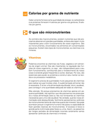 8
Calorias por grama de nutriente
Cada nutriente fornece certa quantidade de energia: os carboidratos
e as proteínas fornecem 4 calorias por grama e as gorduras, 9 calo-
rias por grama.
O que são micronutrientes
Ao contrário dos macronutrientes, existem nutrientes que não pre-
cisamos absorver em grandes quantidades, embora eles sejam muito
importantes para o bom funcionamento de nosso organismo. São
os micronutrientes, encontrados nos alimentos em concentrações
pequenas. Existem dois tipos de micronutrientes: as vitaminas e os
minerais.
Vitaminas
Podemos encontrar as vitaminas nas frutas, vegetais e em alimen-
tos de origem animal. Elas são importantes na regulação das fun-
ções do nosso organismo, ou seja , são indispensáveis para o seu
bom funcionamento, contribuindo para o fortalecimento do nosso
corpo e evitando gripes freqüentes e outras doenças. Por isso, são
essenciais para ajudar as proteínas a construir e/ou manter os teci-
dos e os processos metabólicos.
O organismo precisa de quantidades muito pequenas de vitaminas
para realizar as suas funções vitais. A suplementação alimentar não
é necessária. É só ter uma alimentação equilibrada, isto é, saudável,
para conseguir uma quantidade adequada de todas as vitaminas.
Mas atenção. Só porque precisamos de vitaminas apenas em pe-
quena quantidade, não significa que não precisamos nos preocupar
se a nossa alimentação está ou não nos fornecendo as vitaminas
necessárias para uma vida saudável. Na verdade, quando nossa ali-
mentação está desequilibrada, facilmente apresentamos carências
de micronutrientes (tanto de vitaminas quanto de minerais). Isto pode
acontecer porque o organismo humano não possui a capacidade de
fazer grandes reservas de micronutrientes. O excesso é tóxico e
grande parte é eliminada pelas fezes ou urina. Assim, se passamos
por longos períodos de alimentação incorreta certamente vamos
apresentar carências de vitaminas e minerais.
 
