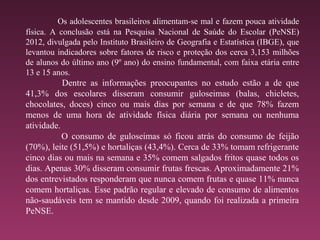 Os adolescentes brasileiros alimentam-se mal e fazem pouca atividade
física. A conclusão está na Pesquisa Nacional de Saúde do Escolar (PeNSE)
2012, divulgada pelo Instituto Brasileiro de Geografia e Estatística (IBGE), que
levantou indicadores sobre fatores de risco e proteção dos cerca 3,153 milhões
de alunos do último ano (9º ano) do ensino fundamental, com faixa etária entre
13 e 15 anos.
Dentre as informações preocupantes no estudo estão a de que
41,3% dos escolares disseram consumir guloseimas (balas, chicletes,
chocolates, doces) cinco ou mais dias por semana e de que 78% fazem
menos de uma hora de atividade física diária por semana ou nenhuma
atividade.
O consumo de guloseimas só ficou atrás do consumo de feijão
(70%), leite (51,5%) e hortaliças (43,4%). Cerca de 33% tomam refrigerante
cinco dias ou mais na semana e 35% comem salgados fritos quase todos os
dias. Apenas 30% disseram consumir frutas frescas. Aproximadamente 21%
dos entrevistados responderam que nunca comem frutas e quase 11% nunca
comem hortaliças. Esse padrão regular e elevado de consumo de alimentos
não-saudáveis tem se mantido desde 2009, quando foi realizada a primeira
PeNSE.
 