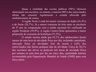 Quase a totalidade das escolas públicas (98%) oferecem
alimentação aos escolares, no entanto, a maioria (80%) dos entrevistados
afirma não consumir regularmente a comida oferecida pelo
estabelecimento de ensino.
A região Norte é onde há menor consumo de feijão (41,4%)
e de frutas (26,7%). Já o menor consumo de leite entre os escolares
do 9º ano na comparação com a média nacional foi verificado na
região Nordeste (39,9%). A região Centro-Oeste apresentou a maior
proporção do consumo de hortaliças (51,2%).
O estudo mostra ainda que 63,1% dos adolescentes fazem
menos de uma hora de atividade física por dia, incluindo caminhada,
educação física ou atividades fora da escola e 6,8% dos
entrevistados não fazem qualquer tipo de atividade. Cerca de 30,1%
dos escolares são ativos ou praticam três horas de atividade física
por semana ou uma hora por dia em cinco dias, quantidade mínima
recomendada pela Organização Mundial de Saúde (OMS) para essa
faixa etária.
 
