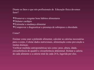Diante os fatos o que nós profissionais de Educação física devemos
fazer?
Promover e resgatar bons hábitos alimentares
Debater cardápio
Estimular a mudança alimentar
Comprovar e diagnosticar a presença de sobrepeso e obesidade.
Como?
Ensinar como usar a pirâmide alimentar, calcular as calorias necessárias
para o corpo, Coletar dados nutricionais, alimentação como prevenção a
muitas doenças.
Verificar medidas antropométricas tais como: peso, altura, idade,
circunferência de quadril e circunferência abdominal. Relatar a caloria
de cada alimento e a caloria total de cada 24 h, ingerida por eles.
 