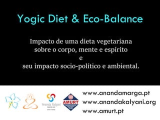 Yogic Diet & Eco-Balance
Impacto de uma dieta vegetariana
sobre o corpo, mente e espírito
e
seu impacto socio-político e ambiental.
www.anandamarga.pt
www.anandakalyani.org
www.amurt.pt
 