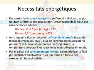 Necessitats energètiques
• Per ajustar la despesa energética en l’ambit individual, es pot
  utilitzar la fórmula proposada per l’Organització de la salut per
  a les persones adultes.
        Homes: 11,6 * pes (en kg) + 879
        Dones: 8,5 * pes (en kg) +829
• Amb aquest cálcul es determina l’energia en repós (tassa de
  metabolisme basal, TMB), es a dir l’energia necessaria per a
  permetre el funcionament intern de l’organisme, la
  temperatura corporal i les reacciones metabóliques en repós.
• Per el cálcul del consum energétic total cal multiplicar la TMB
  pel coeficinet d’activitata fisica que varia en funció del
  sexe, edat i tipus d’activitat.
 