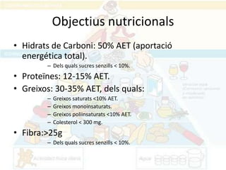 Objectius nutricionals
• Hidrats de Carboni: 50% AET (aportació
  energética total).
        – Dels quals sucres senzills < 10%.
• Proteïnes: 12-15% AET.
• Greixos: 30-35% AET, dels quals:
        –   Greixos saturats <10% AET.
        –   Greixos monoinsaturats.
        –   Greixos poliinsaturats <10% AET.
        –   Colesterol < 300 mg.
• Fibra:>25g
        – Dels quals sucres senzills < 10%.
 