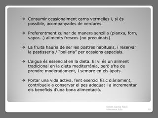  Consumir ocasionalment carns vermelles i, si és
  possible, acompanyades de verdures.

 Preferentment cuinar de manera senzilla (planxa, forn,
  vapor...) aliments frescos (no precuinats).

 La fruita hauria de ser les postres habituals, i reservar
  la pastisseria / “bolleria” per ocasions especials.

 L’aigua és essencial en la dieta. El vi és un aliment
  tradicional en la dieta mediterrània, però s’ha de
  prendre moderadament, i sempre en els àpats.

 Portar una vida activa, fent exercici físic diàriament,
  contribueix a conservar el pes adequat i a incrementar
  els beneficis d’una bona alimentació.



                                           Dolors Garcia Navó
                                           infermera SiEs       10
 