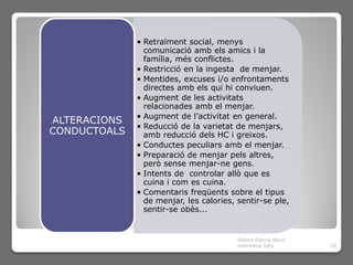 • Retraïment social, menys
                comunicació amb els amics i la
                família, més conflictes.
              • Restricció en la ingesta de menjar.
              • Mentides, excuses i/o enfrontaments
                directes amb els qui hi conviuen.
              • Augment de les activitats
                relacionades amb el menjar.
              • Augment de l’activitat en general.
ALTERACIONS
              • Reducció de la varietat de menjars,
CONDUCTOALS     amb reducció dels HC i greixos.
              • Conductes peculiars amb el menjar.
              • Preparació de menjar pels altres,
                però sense menjar-ne gens.
              • Intents de controlar allò que es
                cuina i com es cuina.
              • Comentaris freqüents sobre el tipus
                de menjar, les calories, sentir-se ple,
                sentir-se obès...


                                         Dolors Garcia Navó
                                         infermera SiEs       18
 