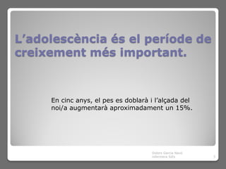 L’adolescència és el període de
creixement més important.



     En cinc anys, el pes es doblarà i l’alçada del
     noi/a augmentarà aproximadament un 15%.




                                     Dolors Garcia Navó
                                     infermera SiEs       3
 