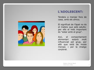 L’ADOLESCENT:
Tendeix a menjar fora de
casa, amb els amics.

El significat de l’àpat no és
el mateix que pels adults:
per ells el més important
és “estar amb el grup”.

Així,   el  comportament
alimentari   estarà  molt
influenciat pel grup, per
allò que està de moda
menjar, i per la imatge
corporal.




     Dolors Garcia Navó
     infermera SiEs             4
 