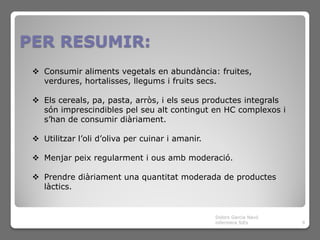 PER RESUMIR:
  Consumir aliments vegetals en abundància: fruites,
   verdures, hortalisses, llegums i fruits secs.

  Els cereals, pa, pasta, arròs, i els seus productes integrals
   són imprescindibles pel seu alt contingut en HC complexos i
   s’han de consumir diàriament.

  Utilitzar l’oli d’oliva per cuinar i amanir.

  Menjar peix regularment i ous amb moderació.

  Prendre diàriament una quantitat moderada de productes
   làctics.


                                                  Dolors Garcia Navó
                                                  infermera SiEs       9
 