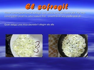 El sofregitEl sofregit
Primer començarem fent el sofregit, que serà la salsa del nostre plat. Per aixòPrimer començarem fent el sofregit, que serà la salsa del nostre plat. Per això
començarem picant la ceba bastant fina i posant-la en una paella amb olicomençarem picant la ceba bastant fina i posant-la en una paella amb oli
Quan estigui una mica daurada li afegim els allsQuan estigui una mica daurada li afegim els alls
 