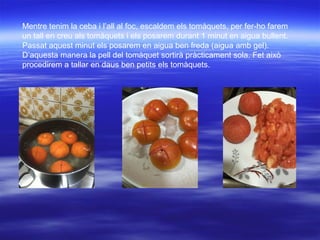 Mentre tenim la ceba i l’all al foc, escaldem els tomàquets, per fer-ho farem
un tall en creu als tomàquets i els posarem durant 1 minut en aigua bullent.
Passat aquest minut els posarem en aigua ben freda (aigua amb gel).
D’aquesta manera la pell del tomàquet sortirà pràcticament sola. Fet això
procedirem a tallar en daus ben petits els tomàquets.
 