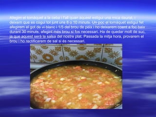Afegim el tomàquet a la ceba i l'all quan aquest estigui una mica daurat, i
deixem que es cogui tot junt uns 8 o 10 minuts. Un poc el tomàquet estigui fet
afegirem el got de vi blanc i 1/5 del brou de peix i ho deixarem coent a foc baix
durant 30 minuts, afegint més brou si fos necessari. Ha de quedar molt de suc,
ja que aquest serà la salsa del nostre plat. Passada la mitja hora, provarem el
brou i ho rectificarem de sal si és necessari.
 