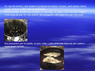 Un cop fet el brou, ens posem a preparar el marisc i el peix, però abans d'això
posem el forn a 180º amb el gratinador.
Primer posem a bullir els musclos un cop nets, ho farem amb dos dits d'aigua
i una mica de sal. Un cop oberts, els eixuguem i els reservem per mes tard.
Ara passarem per la paella, el peix volta i volta amb una mica de sal i pebre i
reservarem també:
 