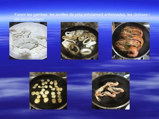 Farem les gambes, les anelles de pota prèviament enfarinades, les cloïsses i
els escamarlans:
 