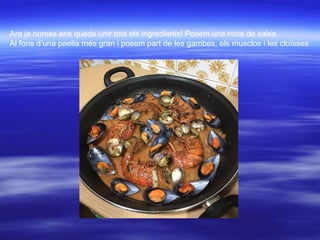 Ara ja nomes ens queda unir tots els ingredients! Posem una mica de salsa
Al fons d’una paella més gran i posem part de les gambes, els musclos i les cloïsses
 