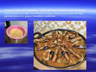 Posem la resta dels ingredients i, abans de posar la paella al forn 15 minuts
(es recomana que sigui una cassola de fang), posem una picada que sigui
gairebé farina d'un grapat d'ametlles i avellanes:
 