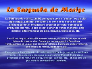 La Sarsuela de marisc, també coneguda com a "suquet" és un platLa Sarsuela de marisc, també coneguda com a "suquet" és un plat
típic català, sobretot consumit a la zona de la costa, ha anattípic català, sobretot consumit a la zona de la costa, ha anat
creixent per tot el mediterrani sobretot per estar compost decreixent per tot el mediterrani sobretot per estar compost de
productes del mar, ja que és pot cuinar de varies maneres, ambproductes del mar, ja que és pot cuinar de varies maneres, amb
marisc i diferents tipus de peix, llegums, fruits secs, etc.marisc i diferents tipus de peix, llegums, fruits secs, etc.
La Sarsuela de MariscLa Sarsuela de Marisc
La raó per la qual he escollit aquesta recepta, en part és per que es moltLa raó per la qual he escollit aquesta recepta, en part és per que es molt
tipica a la zona on visc, Catalunya, concretament a Barcelona.tipica a la zona on visc, Catalunya, concretament a Barcelona.
Tambè perque es un plat que combina tot tipus d’aliments, desde verdures,Tambè perque es un plat que combina tot tipus d’aliments, desde verdures,
peix i tipus de marisc, fruits secs, etc.peix i tipus de marisc, fruits secs, etc.
És un plat molt característic de la dieta mediterrània, ja que inclou verduresÉs un plat molt característic de la dieta mediterrània, ja que inclou verdures
com els tomàquets (encara que es consideren fruites), fruits secs icom els tomàquets (encara que es consideren fruites), fruits secs i
productes de la mar, com el lluç, cloïsses, gambes, etc. Tot això el fa unproductes de la mar, com el lluç, cloïsses, gambes, etc. Tot això el fa un
plat molt ric en vitamines i proteïnes.plat molt ric en vitamines i proteïnes.
 