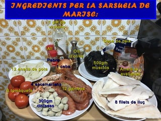 INGREDIENTS PER LA SARSUELA DEINGREDIENTS PER LA SARSUELA DE
MARISC:MARISC:
8 filets de lluç8 filets de lluç
12 gambas12 gambas
4 escamarlans4 escamarlans
500gm500gm
musclosmusclos
300gm300gm
cloïssescloïsses
12 anells de pota12 anells de pota
Sopa de peixSopa de peix
1 got de1 got de
vi blancvi blanc
1 ceba1 ceba
AllAll
6 tomàquets6 tomàquets
Ametllas iAmetllas i
avellanesavellanes
OliOli
d’olivad’oliva
PebrePebre
 
