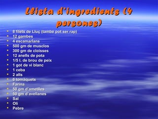 Llista d’ingredients (4Llista d’ingredients (4
persones)persones)
 8 filets de Lluç (també pot ser rap)8 filets de Lluç (també pot ser rap)
 12 gambes12 gambes
 4 escamarlans4 escamarlans
 500 gm de musclos500 gm de musclos
 300 gm de cloïsses300 gm de cloïsses
 12 anells de pota12 anells de pota
 1/5 l. de brou de peix1/5 l. de brou de peix
 1 got de vi blanc1 got de vi blanc
 1 ceba1 ceba
 2 alls2 alls
 6 tomàquets6 tomàquets
 FarinaFarina
 50 gm d’ametlles50 gm d’ametlles
 50 gm d’avellanes50 gm d’avellanes
 SalSal
 OliOli
 PebrePebre
 