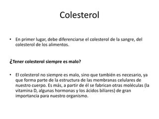 Colesterol
• En primer lugar, debe diferenciarse el colesterol de la sangre, del
colesterol de los alimentos.

¿Tener colesterol siempre es malo?
• El colesterol no siempre es malo, sino que también es necesario, ya
que forma parte de la estructura de las membranas celulares de
nuestro cuerpo. Es más, a partir de él se fabrican otras moléculas (la
vitamina D, algunas hormonas y los ácidos biliares) de gran
importancia para nuestro organismo.

 