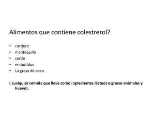 Alimentos que contiene colestrerol?
•
•
•
•
•

cordero
mantequilla
cerdo
embutidos
La grasa de coco

( cualquier comida que lleve como ingredientes lácteos o grasas animales y
huevo).

 