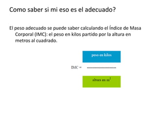 Como saber si mi eso es el adecuado?
El peso adecuado se puede saber calculando el Índice de Masa
Corporal (IMC): el peso en kilos partido por la altura en
metros al cuadrado.

 