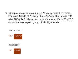 Por ejemplo, una persona que pese 70 kilos y mida 1,65 metros
tendrá un IMC de 70 / 1,65 x 1,65 = 25,72. Si el resultado está
entre 18,5 y 24,9, el peso se considera normal. Entre 25 y 29,9
se considera sobrepeso y, a partir de 30, obesidad.

 