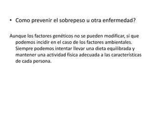 • Como prevenir el sobrepeso u otra enfermedad?
Aunque los factores genéticos no se pueden modificar, sí que
podemos incidir en el caso de los factores ambientales.
Siempre podemos intentar llevar una dieta equilibrada y
mantener una actividad física adecuada a las características
de cada persona.

 