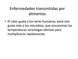 Enfermedades transmitidas por
alimentos
• El calor gusta a los seres humanos, pero aún
gusta más a los microbios, que encuentran las
temperaturas veraniegas idóneas para
multiplicarse rápidamente.

 