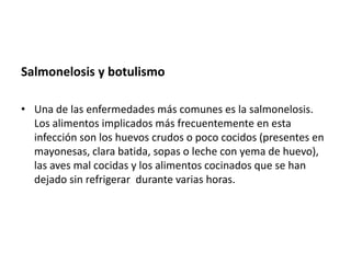 Salmonelosis y botulismo
• Una de las enfermedades más comunes es la salmonelosis.
Los alimentos implicados más frecuentemente en esta
infección son los huevos crudos o poco cocidos (presentes en
mayonesas, clara batida, sopas o leche con yema de huevo),
las aves mal cocidas y los alimentos cocinados que se han
dejado sin refrigerar durante varias horas.

 