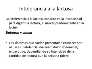 Intolerancia a la lactosa
La intolerancia a la lactosa consiste en la incapacidad
para digerir la lactosa, el azúcar predominante en la
leche.
Síntomas y causas
• Los síntomas que suelen presentarse entonces son
náuseas, flatulencia, diarrea o dolor abdominal,
entre otros, dependiendo su intensidad de la
cantidad de lactosa que la persona tolere.

 