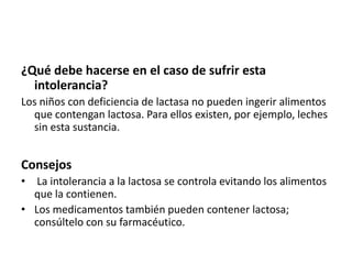 ¿Qué debe hacerse en el caso de sufrir esta
intolerancia?
Los niños con deficiencia de lactasa no pueden ingerir alimentos
que contengan lactosa. Para ellos existen, por ejemplo, leches
sin esta sustancia.

Consejos
• La intolerancia a la lactosa se controla evitando los alimentos
que la contienen.
• Los medicamentos también pueden contener lactosa;
consúltelo con su farmacéutico.

 