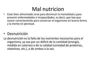 Mal nutricion
• Estar bien alimentado sirve para disminuir la mortalidad y para
prevenir enfermedades e incapacidades, es decir, que hay que
comer correctamente para conservar el organismo en buena forma
y la mente en plenitud.

• Desnutrición
La desnutrición es la falta de los nutrientes necesarios para el
organismo, ya sea por un déficit de la cantidad (energía,
medida en calorías) o de la calidad (variedad de proteínas,
vitaminas, etc.), o de ambos a la vez.

 