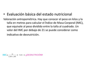• Evaluación básica del estado nutricional
Valoración antropométrica. Hay que conocer el peso en kilos y la
talla en metros para calcular el Índice de Masa Corporal (IMC),
que equivale al peso dividido entre la talla al cuadrado. Un
valor del IMC por debajo de 21 se puede considerar como
indicativo de desnutrición.

 