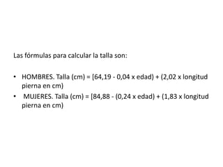 Las fórmulas para calcular la talla son:
• HOMBRES. Talla (cm) = [64,19 - 0,04 x edad) + (2,02 x longitud
pierna en cm)
• MUJERES. Talla (cm) = [84,88 - (0,24 x edad) + (1,83 x longitud
pierna en cm)

 