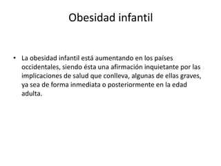 Obesidad infantil
• La obesidad infantil está aumentando en los países
occidentales, siendo ésta una afirmación inquietante por las
implicaciones de salud que conlleva, algunas de ellas graves,
ya sea de forma inmediata o posteriormente en la edad
adulta.

 