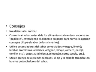 • Consejos
• No utilice sal al cocinar.
• Consuma el sabor natural de los alimentos cocinando al vapor o en
"papillote", envolviendo el alimento en papel para horno (la cocción
con agua diluye el sabor de los alimentos).
• Utilice potenciadores del sabor como ácidos (vinagre, limón);
hierbas aromáticas (albahaca, orégano, hinojo, romero, perejil,
tomillo, etc.); especias (pimienta, pimentón, curry, canela, etc.).
• Utilice aceites de oliva más sabrosos. El ajo y la cebolla también son
buenos potenciadores del sabor.

 