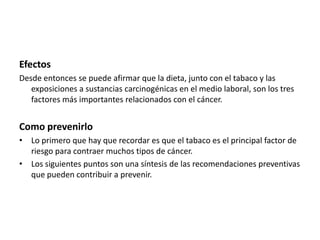 Efectos
Desde entonces se puede afirmar que la dieta, junto con el tabaco y las
exposiciones a sustancias carcinogénicas en el medio laboral, son los tres
factores más importantes relacionados con el cáncer.

Como prevenirlo
• Lo primero que hay que recordar es que el tabaco es el principal factor de
riesgo para contraer muchos tipos de cáncer.
• Los siguientes puntos son una síntesis de las recomendaciones preventivas
que pueden contribuir a prevenir.

 