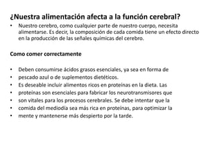¿Nuestra alimentación afecta a la función cerebral?
•

Nuestro cerebro, como cualquier parte de nuestro cuerpo, necesita
alimentarse. Es decir, la composición de cada comida tiene un efecto directo
en la producción de las señales químicas del cerebro.

Como comer correctamente
•
•
•
•
•
•
•

Deben consumirse ácidos grasos esenciales, ya sea en forma de
pescado azul o de suplementos dietéticos.
Es deseable incluir alimentos ricos en proteínas en la dieta. Las
proteínas son esenciales para fabricar los neurotransmisores que
son vitales para los procesos cerebrales. Se debe intentar que la
comida del mediodía sea más rica en proteínas, para optimizar la
mente y mantenerse más despierto por la tarde.

 