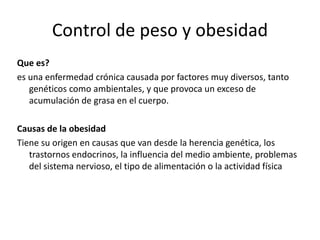 Control de peso y obesidad
Que es?
es una enfermedad crónica causada por factores muy diversos, tanto
genéticos como ambientales, y que provoca un exceso de
acumulación de grasa en el cuerpo.

Causas de la obesidad
Tiene su origen en causas que van desde la herencia genética, los
trastornos endocrinos, la influencia del medio ambiente, problemas
del sistema nervioso, el tipo de alimentación o la actividad física

 