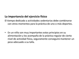 La importancia del ejercicio físico
El tiempo dedicado a actividades sedentarias debe combinarse
con otros momentos para la práctica de uno o más deportes.
• En un niño son muy importantes estos principios en su
alimentación y los acompaña de la práctica regular de cierto
nivel de actividad física, seguramente conseguirá mantener un
peso adecuado a su talla.

 