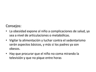 Consejos:
• La obesidad expone al niño a complicaciones de salud, ya
sea a nivel de articulaciones o metabólicas.
• Vigilar la alimentación y luchar contra el sedentarismo
serán aspectos básicos, y más si los padres ya son
obesos.
• Hay que procurar que el niño no coma mirando la
televisión y que no pique entre horas

 