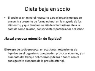 Dieta baja en sodio
• El sodio es un mineral necesario para el organismo que se
encuentra presente de forma natural en la mayoría de los
alimentos, y que también se añade voluntariamente a la
comida como salazón, conservante y potenciador del sabor.

¿la sal provoca retención de líquidos?
El exceso de sodio provoca, en ocasiones, retenciones de
líquidos en el organismo que pueden provocar edemas, y un
aumento del trabajo del corazón y de los riñones con el
consiguiente aumento de la presión arterial.

 